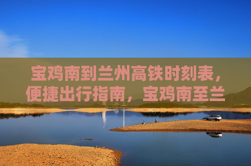 宝鸡南到兰州高铁时刻表，便捷出行指南，宝鸡南至兰州高铁时刻表及便捷出行指南