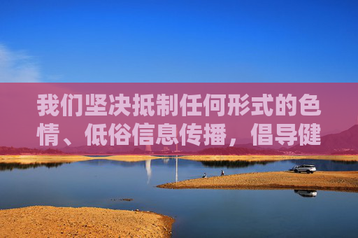 我们坚决抵制任何形式的色情、低俗信息传播,倡导健康、积极、向上的网络环境,坚决抵制色情低俗 共建健康网络环境 我们坚决抵制任何形式的色情、低俗信息传播,倡导健康、积极、向上的网络环境,坚决抵制色情低俗 共建健康网络环境