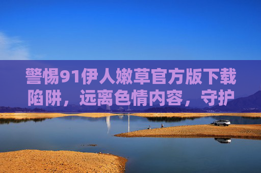 警惕91伊人嫩草官方版下载陷阱,远离色情内容,守护清朗网络空间,警惕91伊人嫩草官方版下载陷阱,远离色情守护清朗网络 警惕91伊人嫩草官方版下载陷阱,远离色情内容,守护清朗网络空间,警惕91伊人嫩草官方版下载陷阱,远离色情守护清朗网络