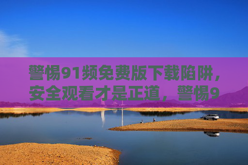 警惕91频免费版下载陷阱,安全观看才是正道,警惕91频免费版下载陷阱,安全观看才是正道 警惕91频免费版下载陷阱,安全观看才是正道,警惕91频免费版下载陷阱,安全观看才是正道