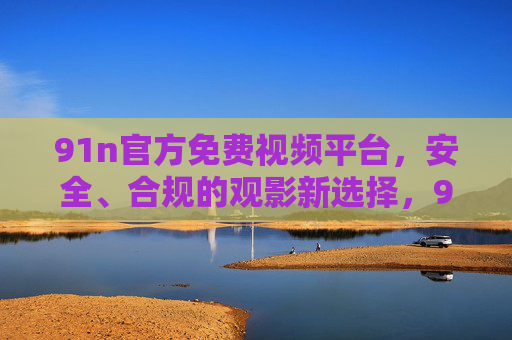 91n官方免费视频平台，安全、合规的观影新选择，91n官方免费视频平台，安全合规的观影新选择