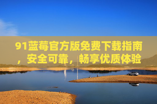 91蓝莓官方版免费下载指南,安全可靠,畅享优质体验,91蓝莓官方版免费下载指南,安全可靠畅享优质体验 91蓝莓官方版免费下载指南,安全可靠,畅享优质体验,91蓝莓官方版免费下载指南,安全可靠畅享优质体验