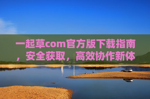 一起草com官方版下载指南,安全获取,高效协作新体验,一起草com官方版下载,安全高效协作新体验 一起草com官方版下载指南,安全获取,高效协作新体验,一起草com官方版下载,安全高效协作新体验
