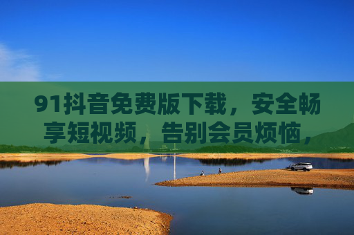 91抖音免费版下载,安全畅享短视频,告别会员烦恼,免费下载91抖音,安全畅享短视频,告别会员烦恼 91抖音免费版下载,安全畅享短视频,告别会员烦恼,免费下载91抖音,安全畅享短视频,告别会员烦恼