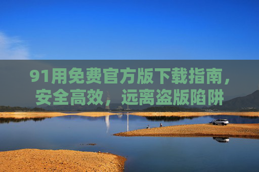 91用免费官方版下载指南,安全高效,远离盗版陷阱 91用免费官方版下载指南,安全高效,远离盗版陷阱