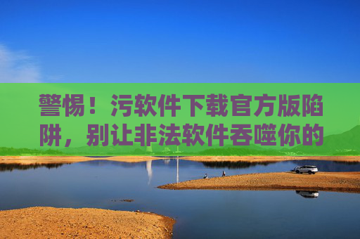 警惕!污软件下载官方版陷阱,别让非法软件吞噬你的安全与人生,警惕污软件官方版陷阱,别让非法软件吞噬你的安全与人生 警惕!污软件下载官方版陷阱,别让非法软件吞噬你的安全与人生,警惕污软件官方版陷阱,别让非法软件吞噬你的安全与人生