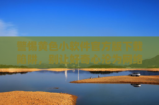 警惕黄色小软件官方版下载陷阱,别让好奇心沦为网络安全软肋,警惕黄色小软件官方版下载陷阱,别让好奇心沦为网络安全软肋 警惕黄色小软件官方版下载陷阱,别让好奇心沦为网络安全软肋,警惕黄色小软件官方版下载陷阱,别让好奇心沦为网络安全软肋