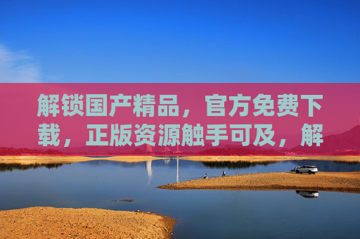 解锁国产精品,官方免费下载,正版资源触手可及,解锁国产精品,官方免费正版资源下载 解锁国产精品,官方免费下载,正版资源触手可及,解锁国产精品,官方免费正版资源下载