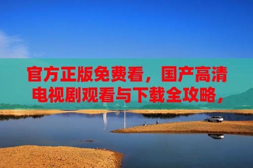 官方正版免费看，国产高清电视剧观看与下载全攻略，国产高清电视剧官方正版免费观看下载全攻略
