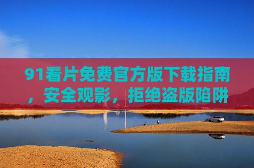 91看片免费官方版下载指南，安全观影，拒绝盗版陷阱，91看片免费官方版下载指南，安全观影，拒绝盗版陷阱