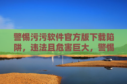 警惕污污软件官方版下载陷阱,违法且危害巨大,警惕污污软件官方版下载陷阱,违法危害巨大 警惕污污软件官方版下载陷阱,违法且危害巨大,警惕污污软件官方版下载陷阱,违法危害巨大
