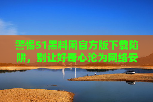 警惕51黑料网官方版下载陷阱,别让好奇心沦为网络安全的牺牲品,警惕51黑料网官方版下载陷阱,别让好奇心沦为网络安全牺牲品 警惕51黑料网官方版下载陷阱,别让好奇心沦为网络安全的牺牲品,警惕51黑料网官方版下载陷阱,别让好奇心沦为网络安全牺牲品
