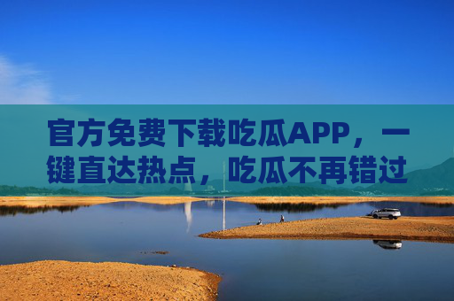 官方免费下载吃瓜APP，一键直达热点，吃瓜不再错过！官方免费吃瓜APP，一键直达热点，吃瓜不再错过