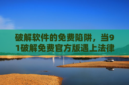 破解软件的免费陷阱,当91破解免费官方版遇上法律与安全,91破解免费版,免费陷阱下的法律与安全危机 破解软件的免费陷阱,当91破解免费官方版遇上法律与安全,91破解免费版,免费陷阱下的法律与安全危机