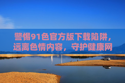 警惕91色官方版下载陷阱,远离色情内容,守护健康网络生活,警惕91色官方版下载陷阱,守护健康网络生活 警惕91色官方版下载陷阱,远离色情内容,守护健康网络生活,警惕91色官方版下载陷阱,守护健康网络生活