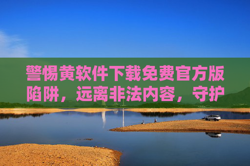 警惕黄软件下载免费官方版陷阱，远离非法内容，守护网络安全与健康
