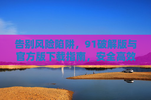 告别风险陷阱,91破解版与官方版下载指南,安全高效才是正道,91破解版与官方版下载指南,安全高效,告别风险陷阱 告别风险陷阱,91破解版与官方版下载指南,安全高效才是正道,91破解版与官方版下载指南,安全高效,告别风险陷阱