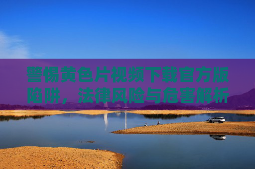警惕黄色片视频下载官方版陷阱,法律风险与危害解析,警惕黄色片视频下载官方版陷阱,法律风险与危害 警惕黄色片视频下载官方版陷阱,法律风险与危害解析,警惕黄色片视频下载官方版陷阱,法律风险与危害