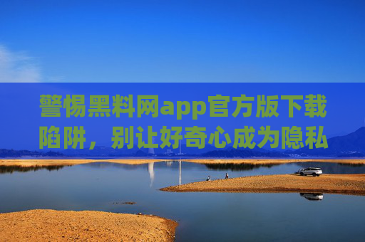 警惕黑料网app官方版下载陷阱,别让好奇心成为隐私泄露的帮凶,警惕黑料网app官方版下载陷阱,好奇心别成隐私泄露帮凶 警惕黑料网app官方版下载陷阱,别让好奇心成为隐私泄露的帮凶,警惕黑料网app官方版下载陷阱,好奇心别成隐私泄露帮凶