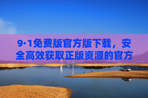 9·1免费版官方版下载,安全高效获取正版资源的官方指南 9·1免费版官方版下载,安全高效获取正版资源的官方指南