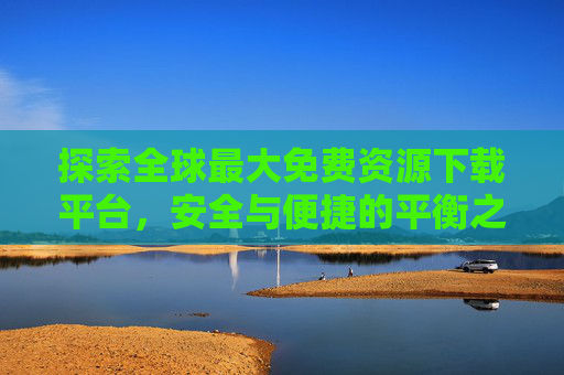 探索全球最大免费资源下载平台,安全与便捷的平衡之道 探索全球最大免费资源下载平台,安全与便捷的平衡之道