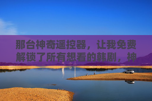 那台神奇遥控器,让我免费解锁了所有想看的韩剧,神奇遥控器免费解锁所有想看的韩剧 那台神奇遥控器,让我免费解锁了所有想看的韩剧,神奇遥控器免费解锁所有想看的韩剧