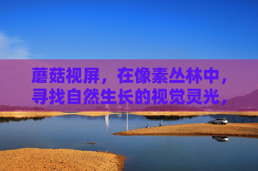 蘑菇视屏，在像素丛林中，寻找自然生长的视觉灵光，像素丛林，蘑菇的视觉灵光