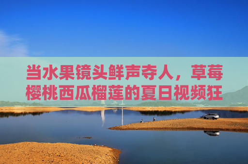 当水果镜头鲜声夺人，草莓樱桃西瓜榴莲的夏日视频狂欢，夏日水果镜头鲜声夺人，草莓樱桃西瓜榴莲视频狂欢