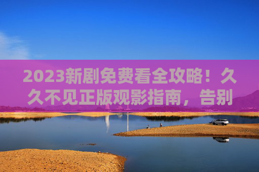 2023新剧免费看全攻略！久久不见正版观影指南，告别追剧烦恼，2023新剧免费看全攻略，正版观影告别追剧烦恼