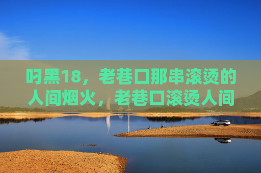 叼黑18，老巷口那串滚烫的人间烟火，老巷口滚烫人间烟火，叼黑18