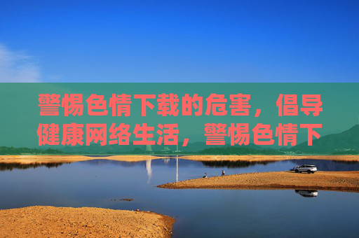 警惕色情下载的危害,倡导健康网络生活,警惕色情下载危害,倡导健康网络生活 警惕色情下载的危害,倡导健康网络生活,警惕色情下载危害,倡导健康网络生活