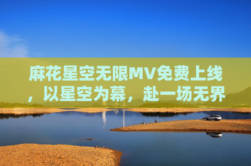 麻花星空无限MV免费上线,以星空为幕,赴一场无界音乐盛宴,星空为幕,麻花星空无限MV赴无界音乐盛宴 麻花星空无限MV免费上线,以星空为幕,赴一场无界音乐盛宴,星空为幕,麻花星空无限MV赴无界音乐盛宴