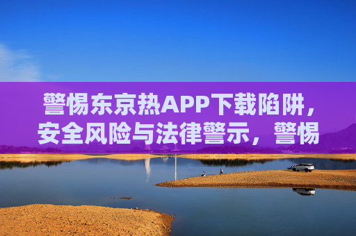 警惕东京热APP下载陷阱,安全风险与法律警示,警惕东京热APP下载陷阱,安全风险与法律警示 警惕东京热APP下载陷阱,安全风险与法律警示,警惕东京热APP下载陷阱,安全风险与法律警示