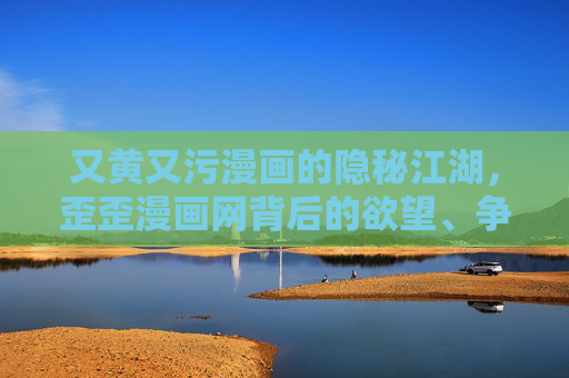 又黄又污漫画的隐秘江湖,歪歪漫画网背后的欲望、争议与监管迷局,歪歪漫画网,又黄又污漫画隐秘江湖的欲望、争议与监管迷局 又黄又污漫画的隐秘江湖,歪歪漫画网背后的欲望、争议与监管迷局,歪歪漫画网,又黄又污漫画隐秘江湖的欲望、争议与监管迷局