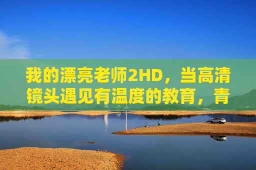 我的漂亮老师2HD，当高清镜头遇见有温度的教育，青春与成长在此共振，我的漂亮老师2HD，有温度的教育，青春与成长共振