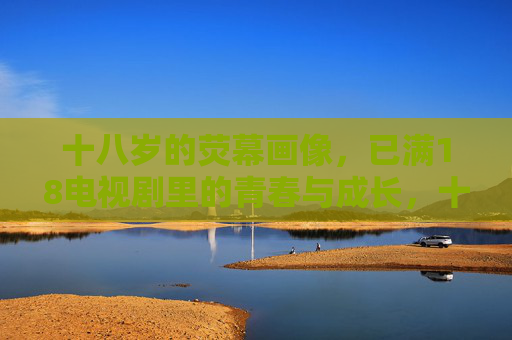 十八岁的荧幕画像，已满18电视剧里的青春与成长，十八岁荧幕画像，已满18的青春成长