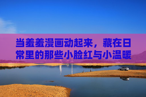 当羞羞漫画动起来,藏在日常里的那些小脸红与小温暖,羞羞漫画动起来,日常小脸红与小温暖 当羞羞漫画动起来,藏在日常里的那些小脸红与小温暖,羞羞漫画动起来,日常小脸红与小温暖