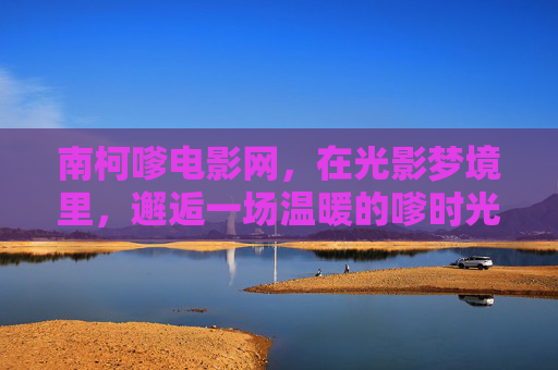 南柯嗲电影网,在光影梦境里,邂逅一场温暖的嗲时光,南柯嗲电影网,光影梦境里的温暖嗲时光 南柯嗲电影网,在光影梦境里,邂逅一场温暖的嗲时光,南柯嗲电影网,光影梦境里的温暖嗲时光
