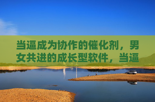 当逼成为协作的催化剂,男女共进的成长型软件,当逼成协作催化剂,男女共进成长型软件 当逼成为协作的催化剂,男女共进的成长型软件,当逼成协作催化剂,男女共进成长型软件