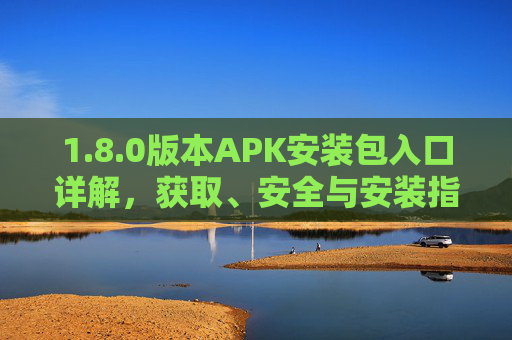 1.8.0版本APK安装包入口详解，获取、安全与安装指南