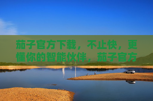 茄子官方下载，不止快，更懂你的智能伙伴，茄子官方下载，不止快，更懂你的智能伙伴