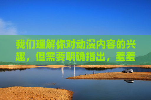 我们理解你对动漫内容的兴趣,但需要明确指出,羞羞动漫通常指向含有色情、低俗或成人向的内容,这类内容的传播和下载可能涉及以下问题 我们理解你对动漫内容的兴趣,但需要明确指出,羞羞动漫通常指向含有色情、低俗或成人向的内容,这类内容的传播和下载可能涉及以下问题