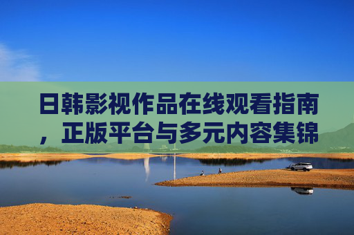 日韩影视作品在线观看指南,正版平台与多元内容集锦,日韩影视在线观看指南,正版平台与多元内容集锦 日韩影视作品在线观看指南,正版平台与多元内容集锦,日韩影视在线观看指南,正版平台与多元内容集锦