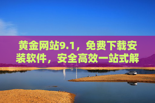 黄金网站9.1,免费下载安装软件,安全高效一站式解决方案,黄金网站9.1,免费安全高效的一站式软件下载安装解决方案 黄金网站9.1,免费下载安装软件,安全高效一站式解决方案,黄金网站9.1,免费安全高效的一站式软件下载安装解决方案