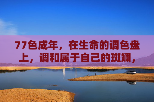 77色成年，在生命的调色盘上，调和属于自己的斑斓，调和生命调色盘上的斑斓成年