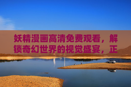 妖精漫画高清免费观看,解锁奇幻世界的视觉盛宴,正版渠道安全畅读!妖精漫画高清免费正版,奇幻视觉盛宴安全畅读 妖精漫画高清免费观看,解锁奇幻世界的视觉盛宴,正版渠道安全畅读!妖精漫画高清免费正版,奇幻视觉盛宴安全畅读