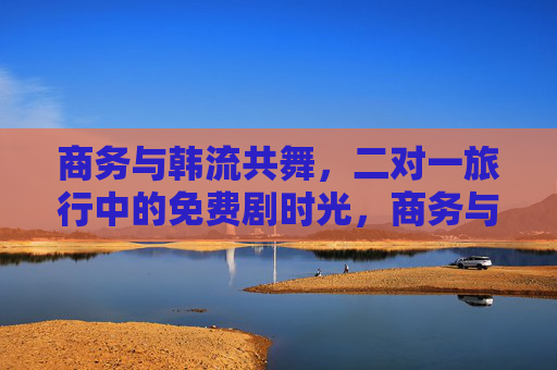 商务与韩流共舞,二对一旅行中的免费剧时光,商务与韩流共舞,二对一旅行的免费剧时光 商务与韩流共舞,二对一旅行中的免费剧时光,商务与韩流共舞,二对一旅行的免费剧时光