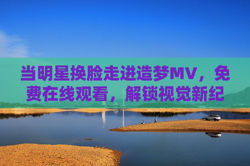 当明星换脸走进造梦MV,免费在线观看,解锁视觉新纪元?明星换脸造梦MV,免费解锁视觉新纪元 当明星换脸走进造梦MV,免费在线观看,解锁视觉新纪元?明星换脸造梦MV,免费解锁视觉新纪元