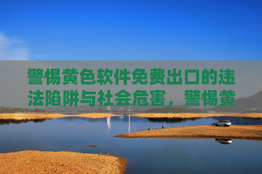 警惕黄色软件免费出口的违法陷阱与社会危害,警惕黄色软件免费出口,违法陷阱与社会危害 警惕黄色软件免费出口的违法陷阱与社会危害,警惕黄色软件免费出口,违法陷阱与社会危害