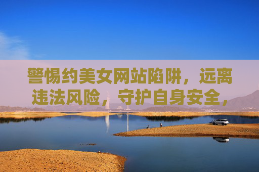 警惕约美女网站陷阱,远离违法风险,守护自身安全,警惕约美女网站陷阱,远离违法风险,守护自身安全 警惕约美女网站陷阱,远离违法风险,守护自身安全,警惕约美女网站陷阱,远离违法风险,守护自身安全